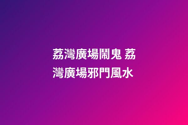 荔灣廣場鬧鬼 荔灣廣場邪門風水